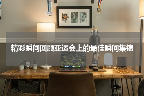 精彩瞬间回顾亚运会上的最佳瞬间集锦