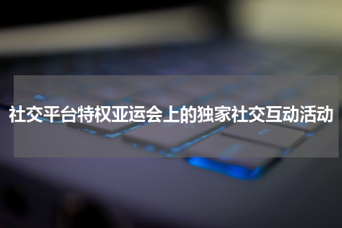 社交平台特权亚运会上的独家社交互动活动
