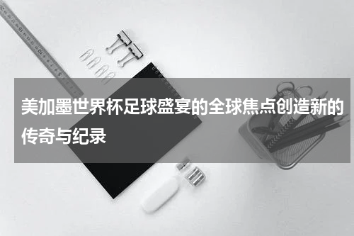 美加墨世界杯足球盛宴的全球焦点创造新的传奇与纪录