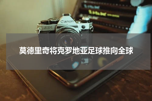 莫德里奇将克罗地亚足球推向全球