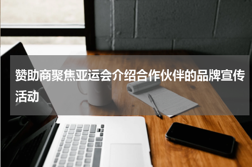 赞助商聚焦亚运会介绍合作伙伴的品牌宣传活动