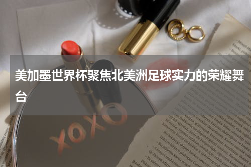 美加墨世界杯聚焦北美洲足球实力的荣耀舞台