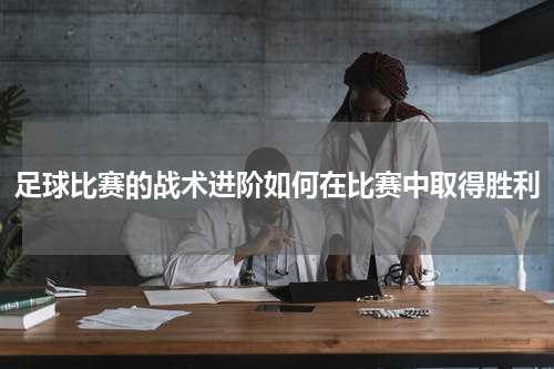足球比赛的战术进阶如何在比赛中取得胜利