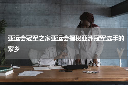 亚运会冠军之家亚运会揭秘亚洲冠军选手的家乡