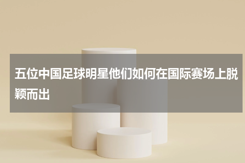 五位中国足球明星他们如何在国际赛场上脱颖而出