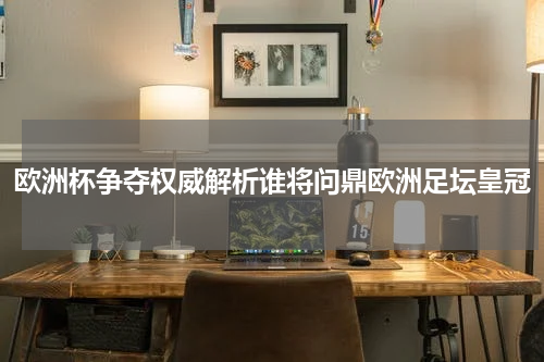 欧洲杯争夺权威解析谁将问鼎欧洲足坛皇冠