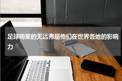 足球明星的无远弗届他们在世界各地的影响力