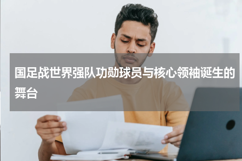 国足战世界强队功勋球员与核心领袖诞生的舞台