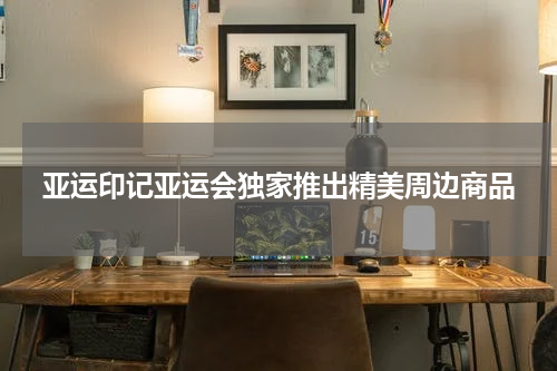 亚运印记亚运会独家推出精美周边商品