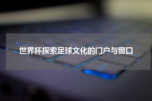 世界杯探索足球文化的门户与窗口