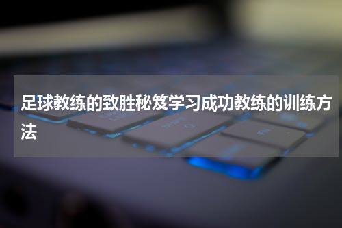 足球教练的致胜秘笈学习成功教练的训练方法