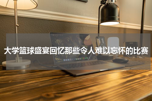 大学篮球盛宴回忆那些令人难以忘怀的比赛