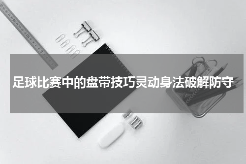 足球比赛中的盘带技巧灵动身法破解防守