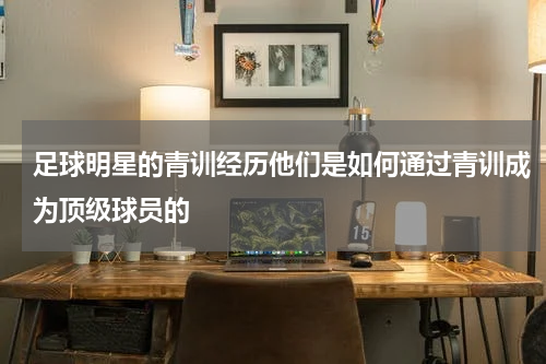 足球明星的青训经历他们是如何通过青训成为顶级球员的
