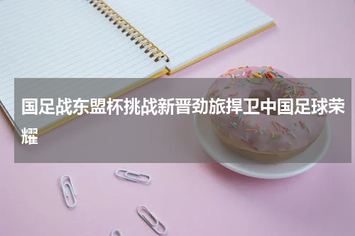 国足战东盟杯挑战新晋劲旅捍卫中国足球荣耀