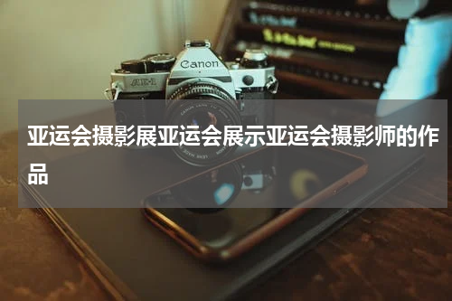 亚运会摄影展亚运会展示亚运会摄影师的作品