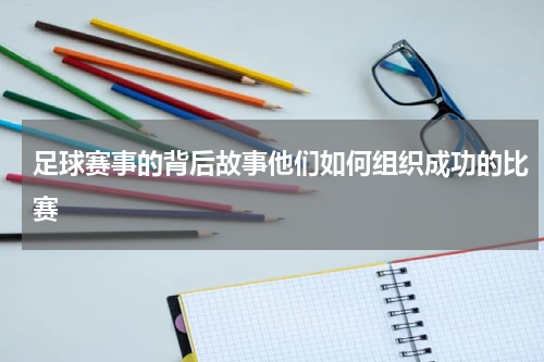足球赛事的背后故事他们如何组织成功的比赛