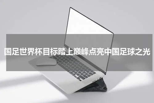国足世界杯目标踏上巅峰点亮中国足球之光