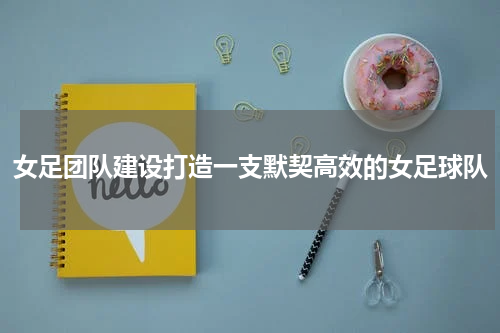 女足团队建设打造一支默契高效的女足球队