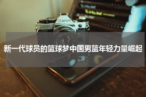 新一代球员的篮球梦中国男篮年轻力量崛起