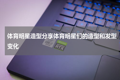 体育明星造型分享体育明星们的造型和发型变化