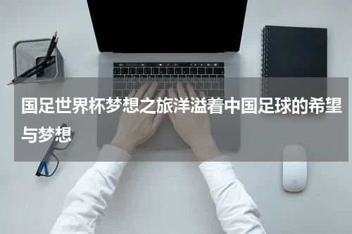 国足世界杯梦想之旅洋溢着中国足球的希望与梦想