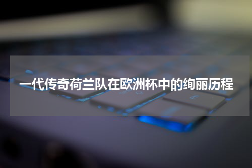 一代传奇荷兰队在欧洲杯中的绚丽历程