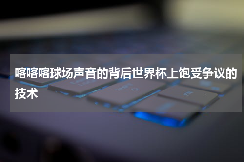 喀喀喀球场声音的背后世界杯上饱受争议的技术