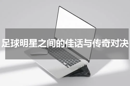 足球明星之间的佳话与传奇对决