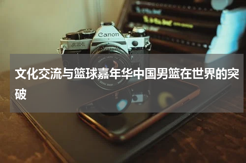 文化交流与篮球嘉年华中国男篮在世界的突破