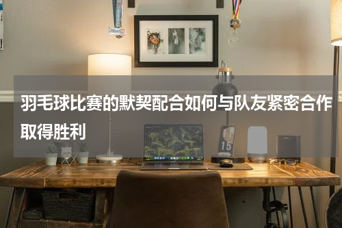羽毛球比赛的默契配合如何与队友紧密合作取得胜利