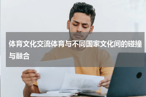 体育文化交流体育与不同国家文化间的碰撞与融合