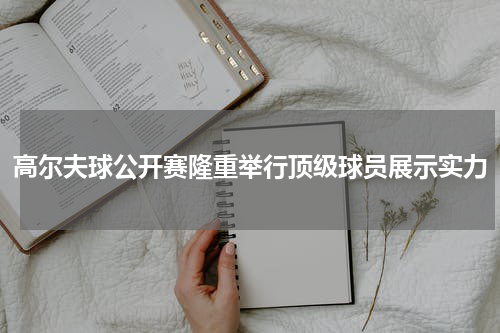 高尔夫球公开赛隆重举行顶级球员展示实力
