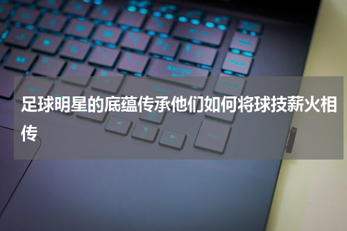 足球明星的底蕴传承他们如何将球技薪火相传