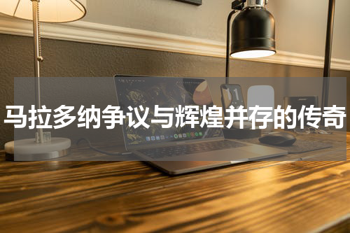 马拉多纳争议与辉煌并存的传奇