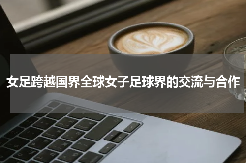 女足跨越国界全球女子足球界的交流与合作