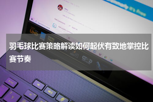 羽毛球比赛策略解读如何起伏有致地掌控比赛节奏