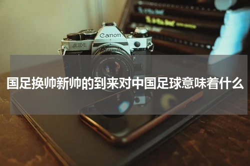 国足换帅新帅的到来对中国足球意味着什么