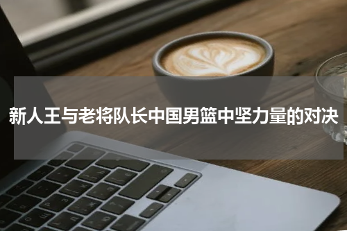 新人王与老将队长中国男篮中坚力量的对决