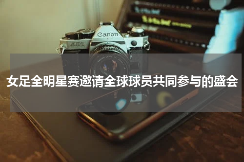 女足全明星赛邀请全球球员共同参与的盛会