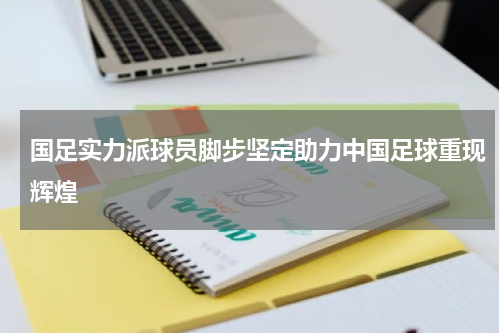 国足实力派球员脚步坚定助力中国足球重现辉煌