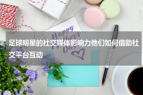 足球明星的社交媒体影响力他们如何借助社交平台互动