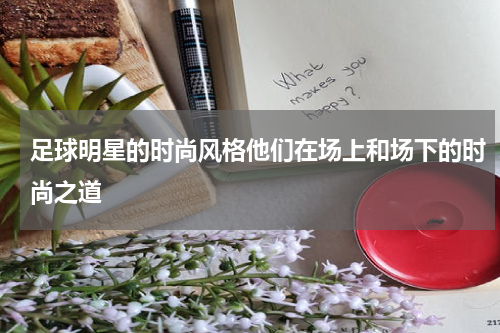 足球明星的时尚风格他们在场上和场下的时尚之道