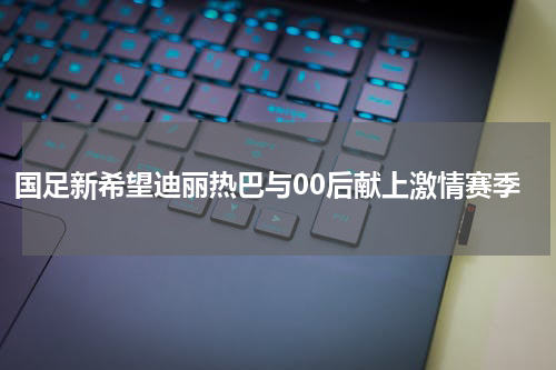 国足新希望迪丽热巴与00后献上激情赛季