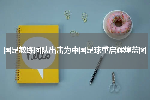 国足教练团队出击为中国足球重启辉煌蓝图