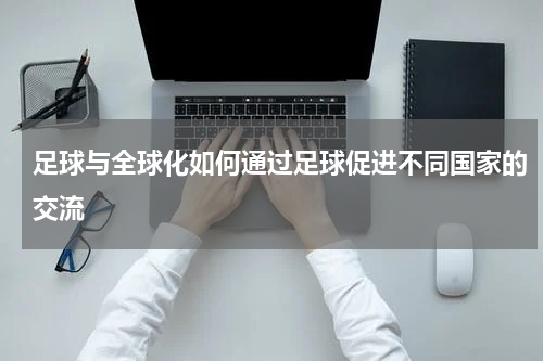 足球与全球化如何通过足球促进不同国家的交流