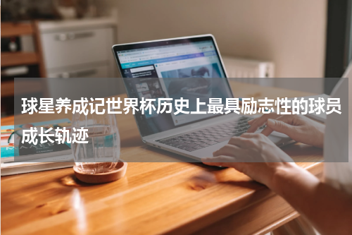 球星养成记世界杯历史上最具励志性的球员成长轨迹