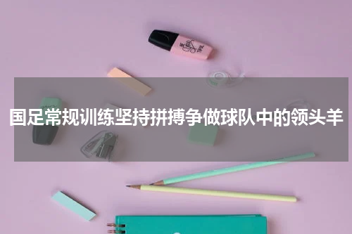 国足常规训练坚持拼搏争做球队中的领头羊