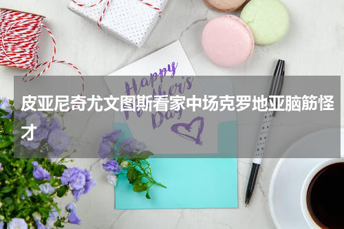 皮亚尼奇尤文图斯看家中场克罗地亚脑筋怪才