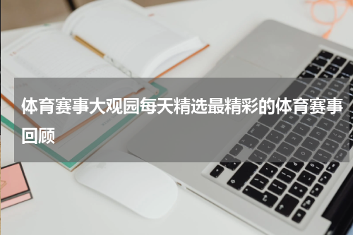体育赛事大观园每天精选最精彩的体育赛事回顾